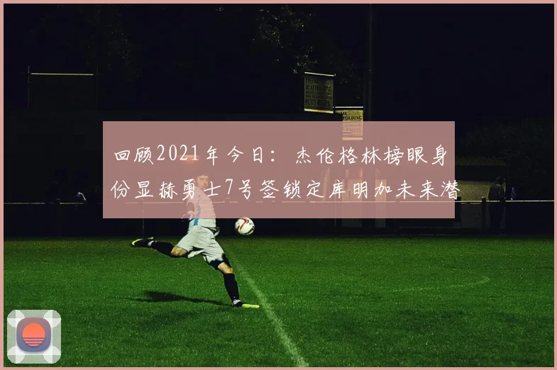 回顾2021年今日：杰伦格林榜眼身份显赫勇士7号签锁定库明加未来潜力