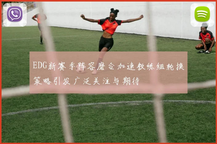 EDG新赛季阵容磨合加速教练组轮换策略引发广泛关注与期待